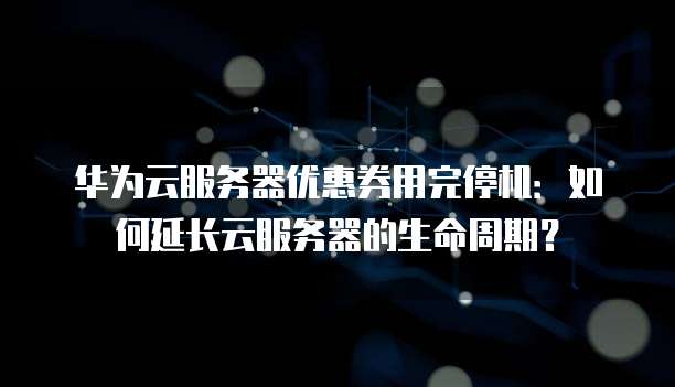华为云服务器优惠券用完停机:如何延长云服务器的生命周期?
