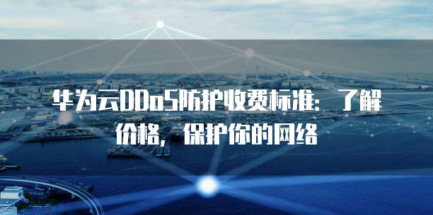 华为云DDoS防护收费标准:了解价格,保护你的网络