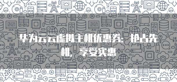 华为云云虚拟主机优惠券:抢占先机,享受实惠