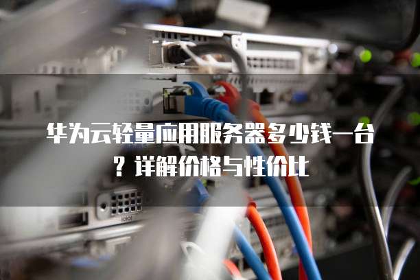 华为云轻量应用服务器多少钱一台？详解价格与性价比