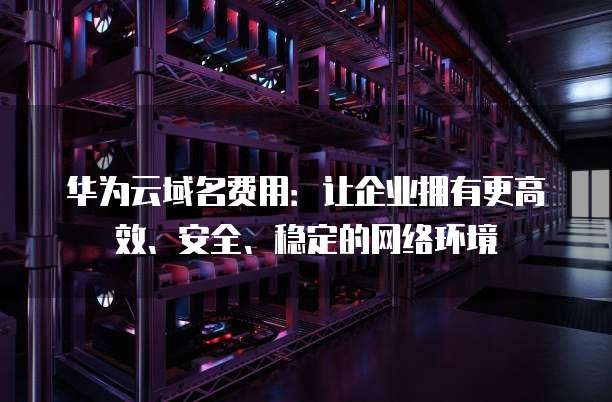 华为云域名费用:让企业拥有更高效、安全、稳定的网络环境