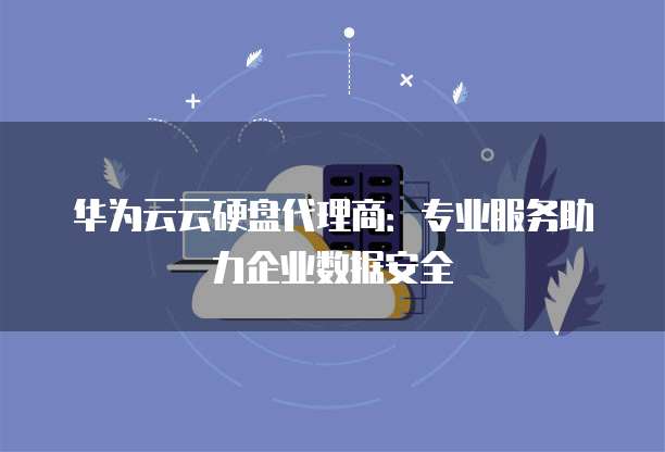 华为云云硬盘代理商:专业服务助力企业数据安全