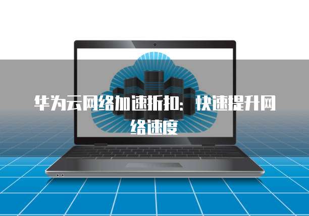 华为云网络加速折扣:快速提升网络速度