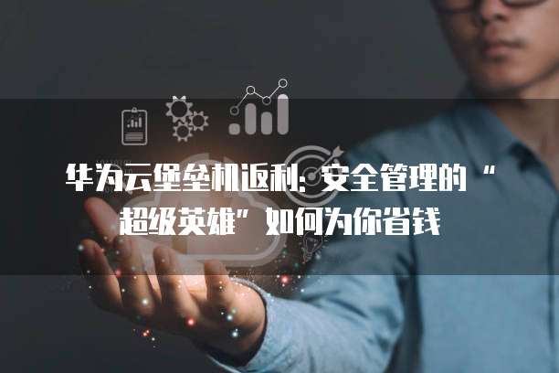 华为云堡垒机返利: 安全管理的“超级英雄”如何为你省钱