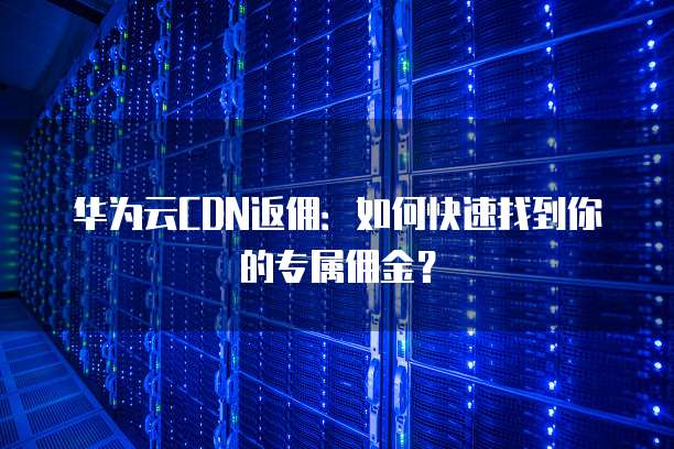 华为云CDN返佣：如何快速找到你的专属佣金？