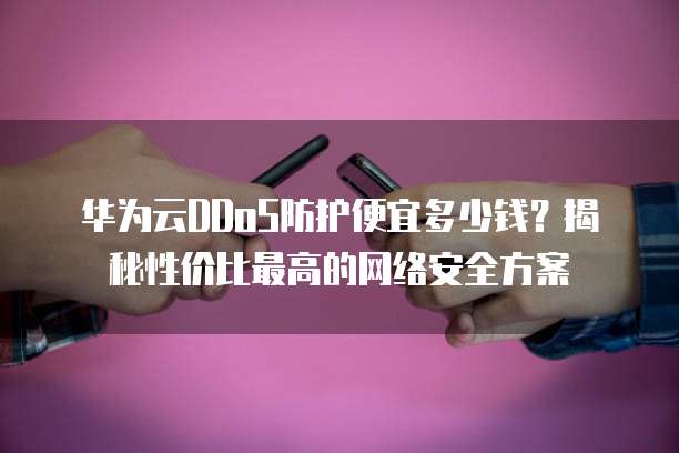 华为云DDoS防护便宜多少钱?揭秘性价比最高的网络安全方案