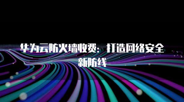华为云防火墙收费:打造网络安全新防线