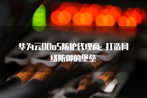 华为云DDoS防护代理商: 打造网络防御的堡垒