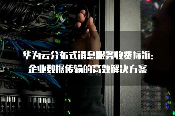 华为云分布式消息服务收费标准:企业数据传输的高效解决方案