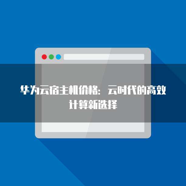 华为云宿主机价格:云时代的高效计算新选择
