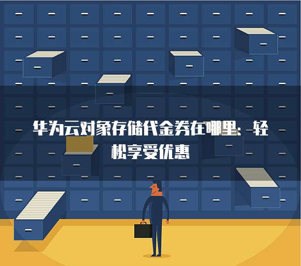 华为云对象存储代金券在哪里:轻松享受优惠
