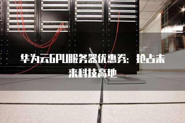华为云GPU服务器优惠券:抢占未来科技高地