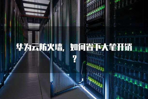 华为云防火墙,如何省下大笔开销?