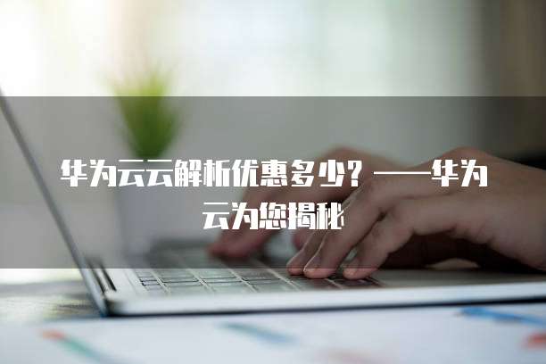 华为云云解析优惠多少?——华为云为您揭秘