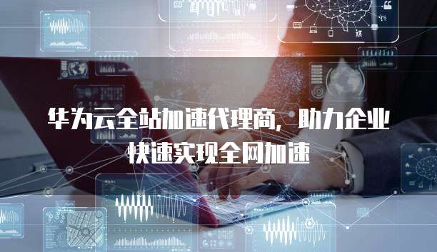 华为云全站加速代理商,助力企业快速实现全网加速
