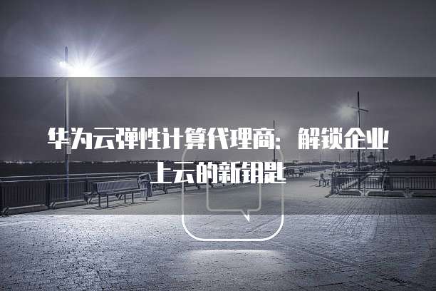 华为云弹性计算代理商:解锁企业上云的新钥匙