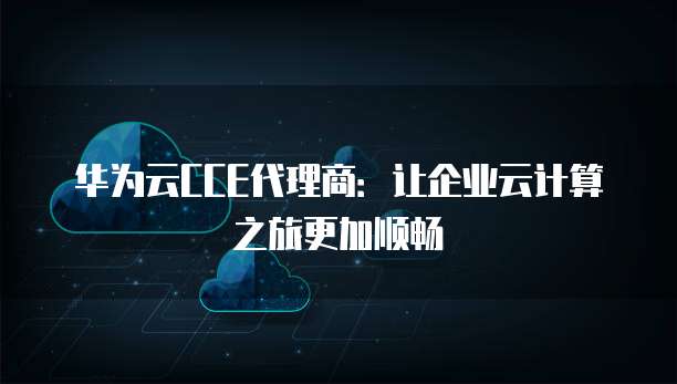 华为云CCE代理商：让企业云计算之旅更加顺畅