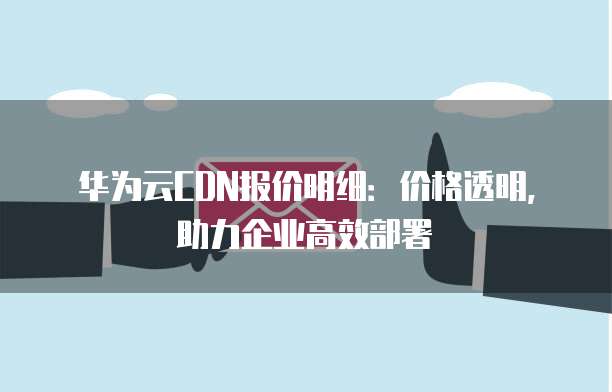 华为云CDN报价明细:价格透明,助力企业高效部署