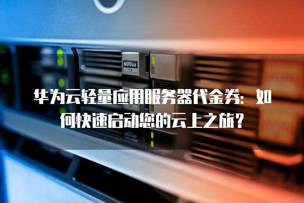 华为云轻量应用服务器代金券:如何快速启动您的云上之旅?