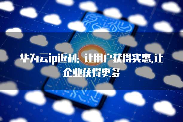 华为云ip返利: 让用户获得实惠,让企业获得更多