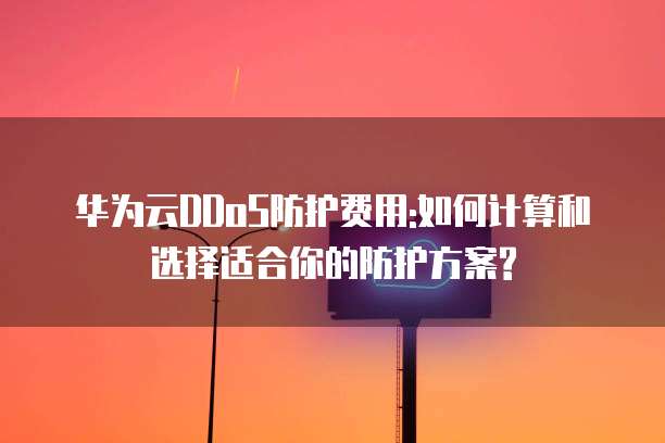 华为云DDoS防护费用:如何计算和选择适合你的防护方案?