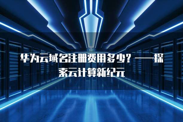 华为云域名注册费用多少?——探索云计算新纪元