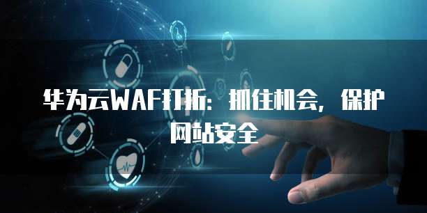 华为云WAF打折:抓住机会,保护网站安全