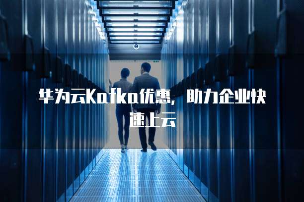 华为云Kafka优惠，助力企业快速上云