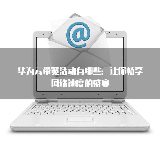 华为云带宽活动有哪些:让你畅享网络速度的盛宴