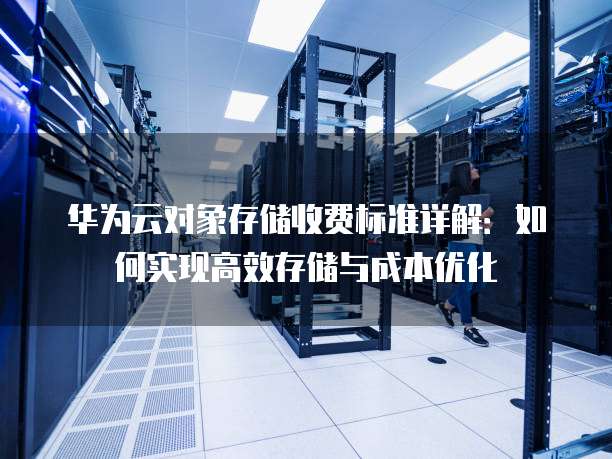 华为云对象存储收费标准详解：如何实现高效存储与成本优化