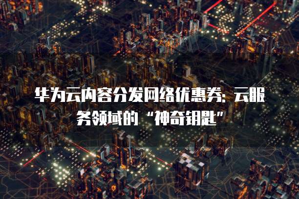 华为云内容分发网络优惠券: 云服务领域的“神奇钥匙”