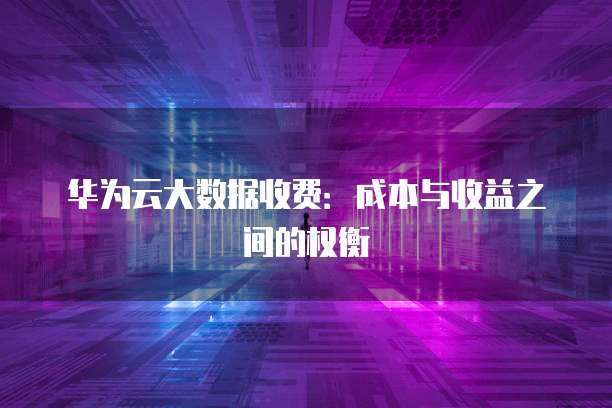 华为云大数据收费:成本与收益之间的权衡