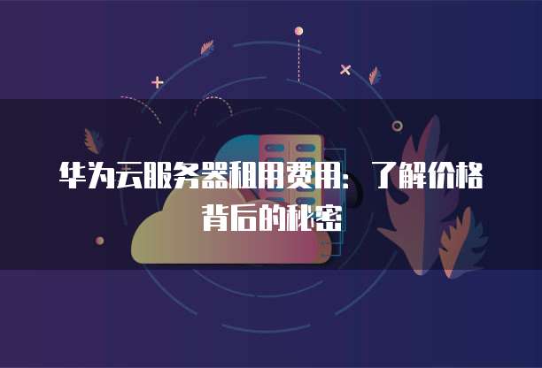 华为云服务器租用费用:了解价格背后的秘密