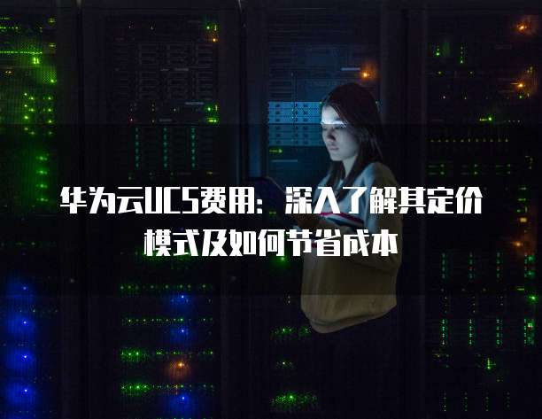 华为云UCS费用：深入了解其定价模式及如何节省成本