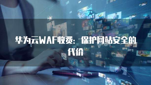 华为云WAF收费:保护网站安全的代价