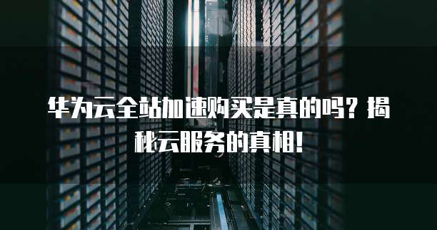 华为云全站加速购买是真的吗?揭秘云服务的真相!
