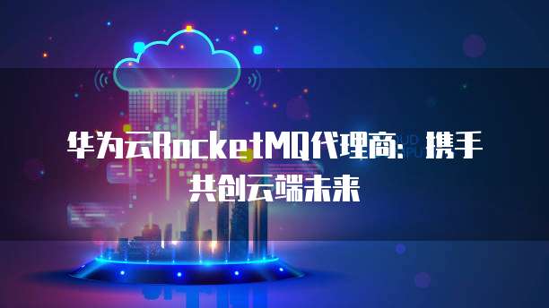 华为云RocketMQ代理商:携手共创云端未来