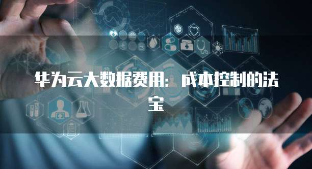 华为云大数据费用：成本控制的法宝