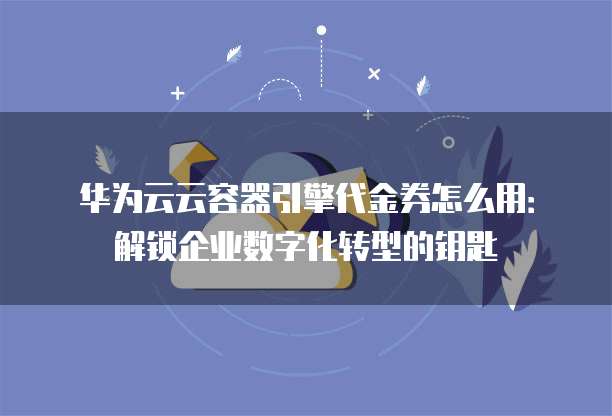 华为云云容器引擎代金券怎么用：解锁企业数字化转型的钥匙