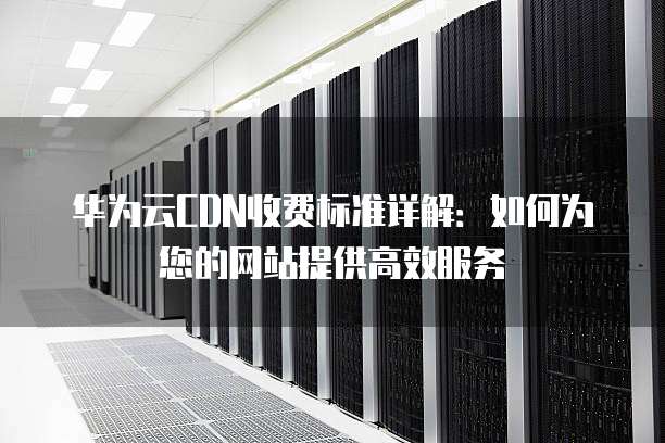 华为云CDN收费标准详解：如何为您的网站提供高效服务