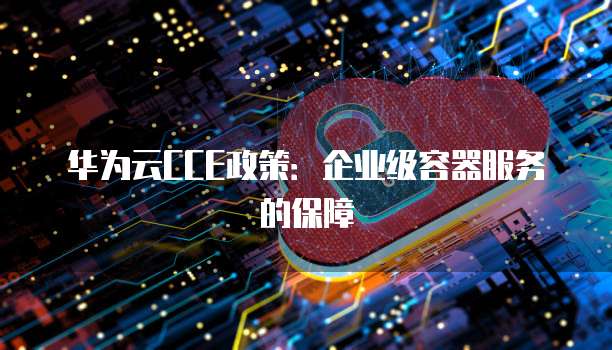 华为云CCE政策:企业级容器服务的保障