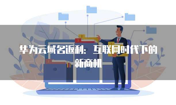 华为云域名返利:互联网时代下的新商机