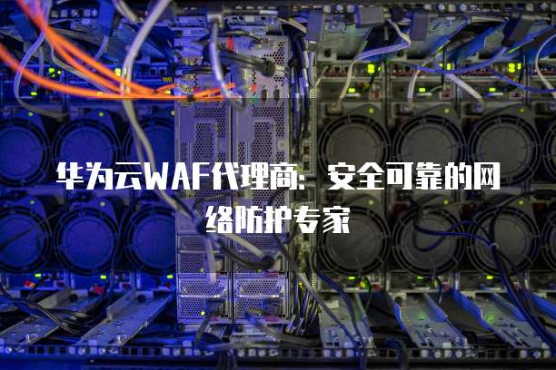 华为云WAF代理商:安全可靠的网络防护专家