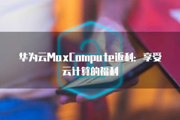 华为云MaxCompute返利:享受云计算的福利