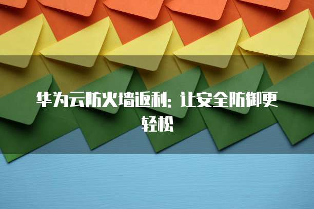 华为云防火墙返利: 让安全防御更轻松