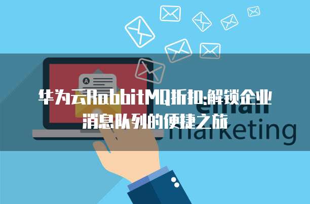 华为云RabbitMQ折扣:解锁企业消息队列的便捷之旅