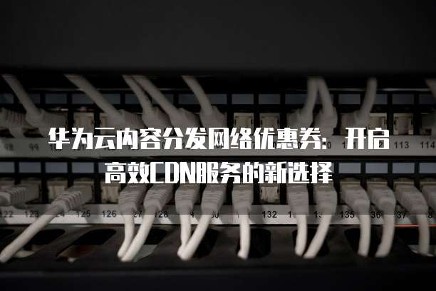 华为云内容分发网络优惠券:开启高效CDN服务的新选择