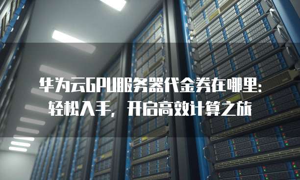 华为云GPU服务器代金券在哪里：轻松入手，开启高效计算之旅
