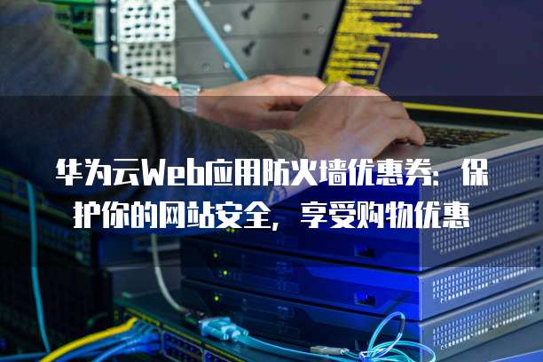 华为云Web应用防火墙优惠券:保护你的网站安全,享受购物优惠