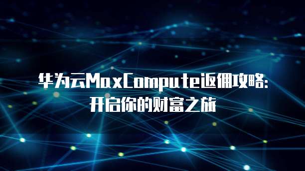 华为云MaxCompute返佣攻略:开启你的财富之旅